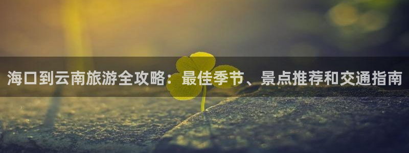 云顶集团官网登录入口下载|海口到云南旅游全攻略：最佳季节、景点推荐和交通指南